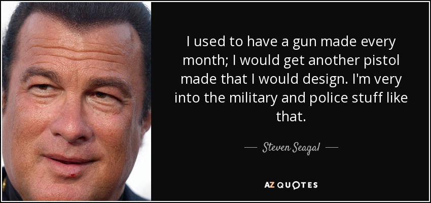 I used to have a gun made every month; I would get another pistol made that I would design. I'm very into the military and police stuff like that. - Steven Seagal