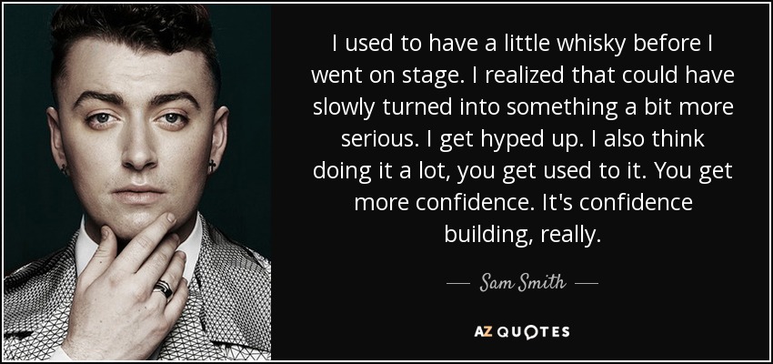 I used to have a little whisky before I went on stage. I realized that could have slowly turned into something a bit more serious. I get hyped up. I also think doing it a lot, you get used to it. You get more confidence. It's confidence building, really. - Sam Smith