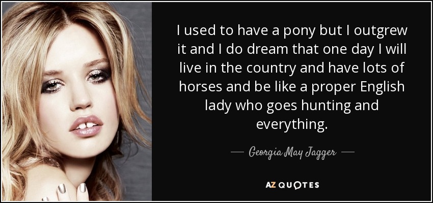 I used to have a pony but I outgrew it and I do dream that one day I will live in the country and have lots of horses and be like a proper English lady who goes hunting and everything. - Georgia May Jagger