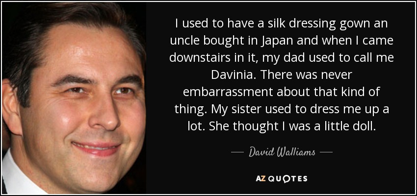I used to have a silk dressing gown an uncle bought in Japan and when I came downstairs in it, my dad used to call me Davinia. There was never embarrassment about that kind of thing. My sister used to dress me up a lot. She thought I was a little doll. - David Walliams