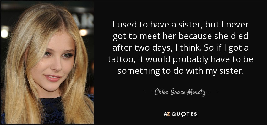 I used to have a sister, but I never got to meet her because she died after two days, I think. So if I got a tattoo, it would probably have to be something to do with my sister. - Chloe Grace Moretz