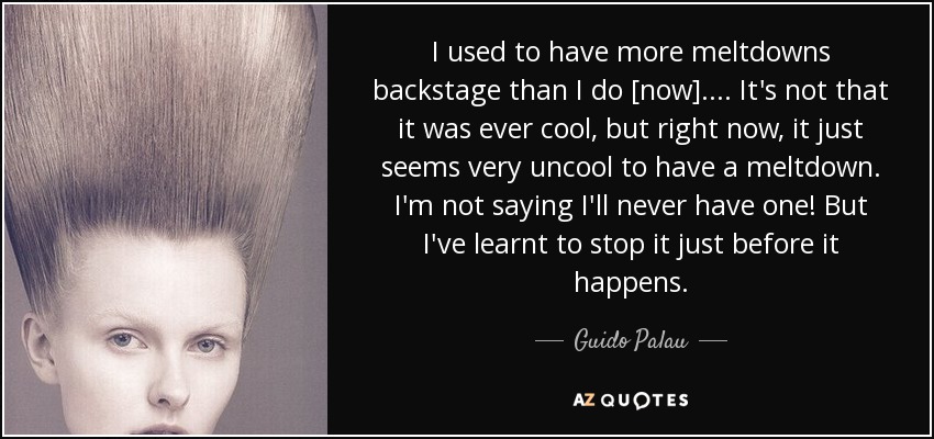 I used to have more meltdowns backstage than I do [now].... It's not that it was ever cool, but right now, it just seems very uncool to have a meltdown. I'm not saying I'll never have one! But I've learnt to stop it just before it happens. - Guido Palau