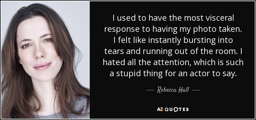 I used to have the most visceral response to having my photo taken. I felt like instantly bursting into tears and running out of the room. I hated all the attention, which is such a stupid thing for an actor to say. - Rebecca Hall