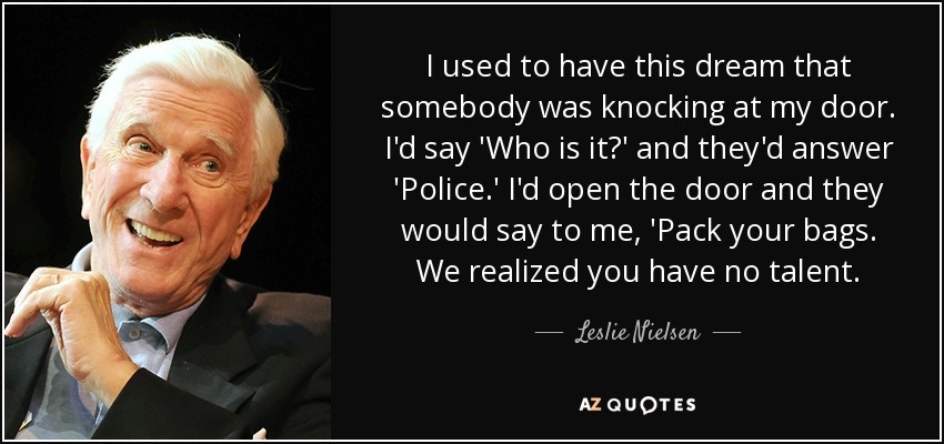 I used to have this dream that somebody was knocking at my door. I'd say 'Who is it?' and they'd answer 'Police.' I'd open the door and they would say to me, 'Pack your bags. We realized you have no talent. - Leslie Nielsen