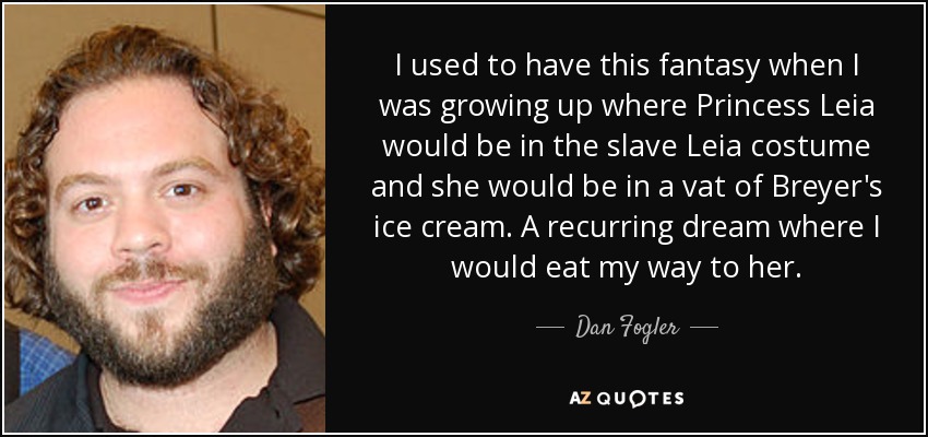 I used to have this fantasy when I was growing up where Princess Leia would be in the slave Leia costume and she would be in a vat of Breyer's ice cream. A recurring dream where I would eat my way to her. - Dan Fogler