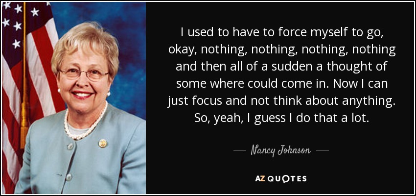 I used to have to force myself to go, okay, nothing, nothing, nothing, nothing and then all of a sudden a thought of some where could come in. Now I can just focus and not think about anything. So, yeah, I guess I do that a lot. - Nancy Johnson