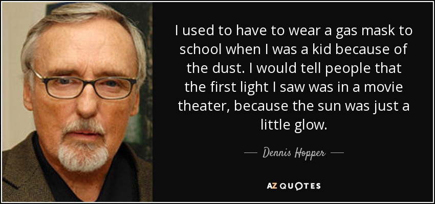 I used to have to wear a gas mask to school when I was a kid because of the dust. I would tell people that the first light I saw was in a movie theater, because the sun was just a little glow. - Dennis Hopper