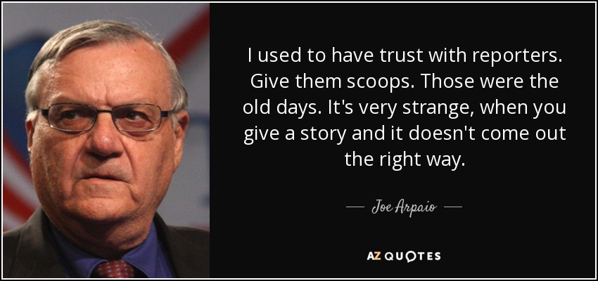 I used to have trust with reporters. Give them scoops. Those were the old days. It's very strange, when you give a story and it doesn't come out the right way. - Joe Arpaio