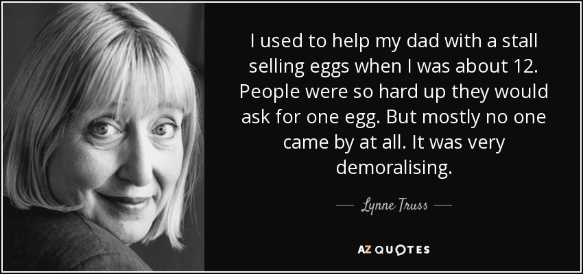 I used to help my dad with a stall selling eggs when I was about 12. People were so hard up they would ask for one egg. But mostly no one came by at all. It was very demoralising. - Lynne Truss