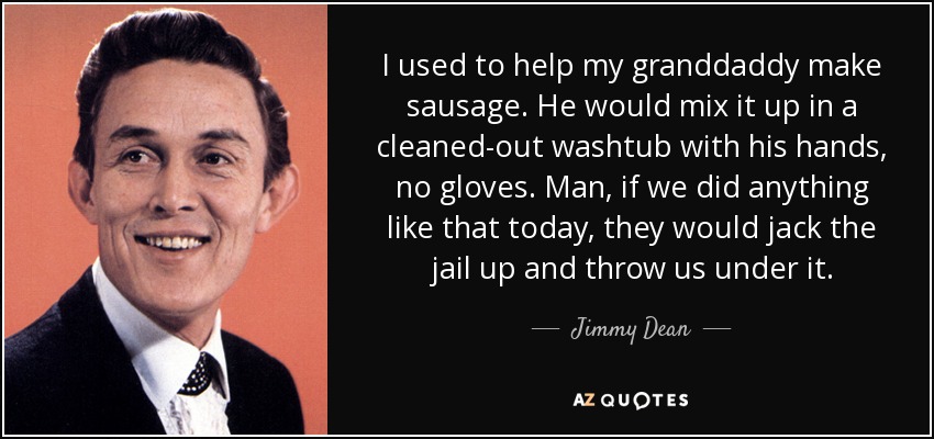 I used to help my granddaddy make sausage. He would mix it up in a cleaned-out washtub with his hands, no gloves. Man, if we did anything like that today, they would jack the jail up and throw us under it. - Jimmy Dean