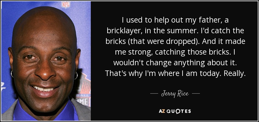 I used to help out my father, a bricklayer, in the summer. I'd catch the bricks (that were dropped). And it made me strong, catching those bricks. I wouldn't change anything about it. That's why I'm where I am today. Really. - Jerry Rice