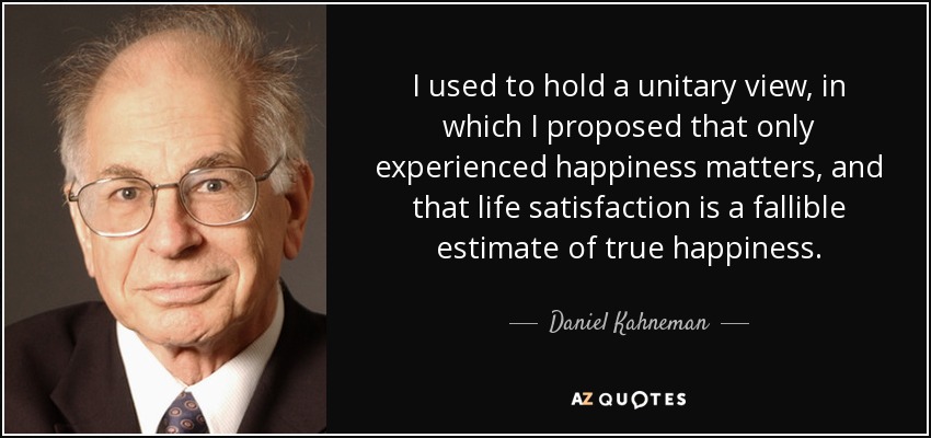 I used to hold a unitary view, in which I proposed that only experienced happiness matters, and that life satisfaction is a fallible estimate of true happiness. - Daniel Kahneman