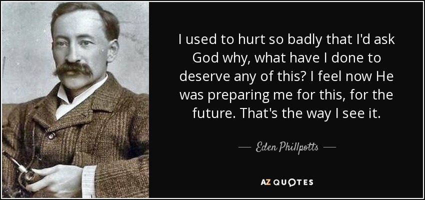 I used to hurt so badly that I'd ask God why, what have I done to deserve any of this? I feel now He was preparing me for this, for the future. That's the way I see it. - Eden Phillpotts