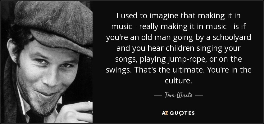 I used to imagine that making it in music - really making it in music - is if you're an old man going by a schoolyard and you hear children singing your songs, playing jump-rope, or on the swings. That's the ultimate. You're in the culture. - Tom Waits