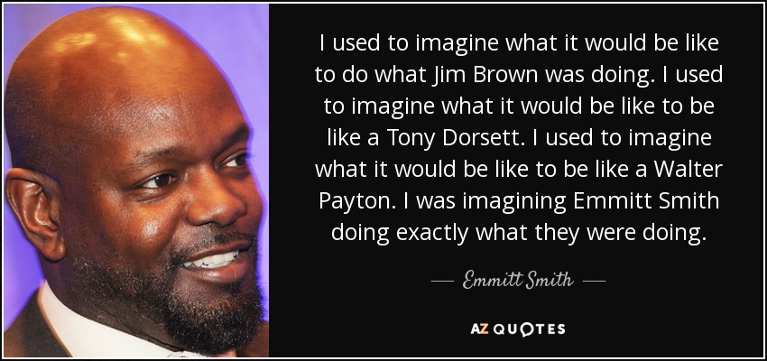 I used to imagine what it would be like to do what Jim Brown was doing. I used to imagine what it would be like to be like a Tony Dorsett. I used to imagine what it would be like to be like a Walter Payton. I was imagining Emmitt Smith doing exactly what they were doing. - Emmitt Smith