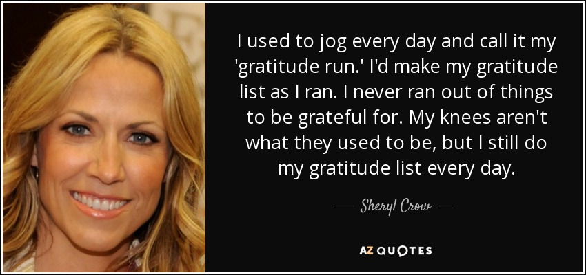 I used to jog every day and call it my 'gratitude run.' I'd make my gratitude list as I ran. I never ran out of things to be grateful for. My knees aren't what they used to be, but I still do my gratitude list every day. - Sheryl Crow