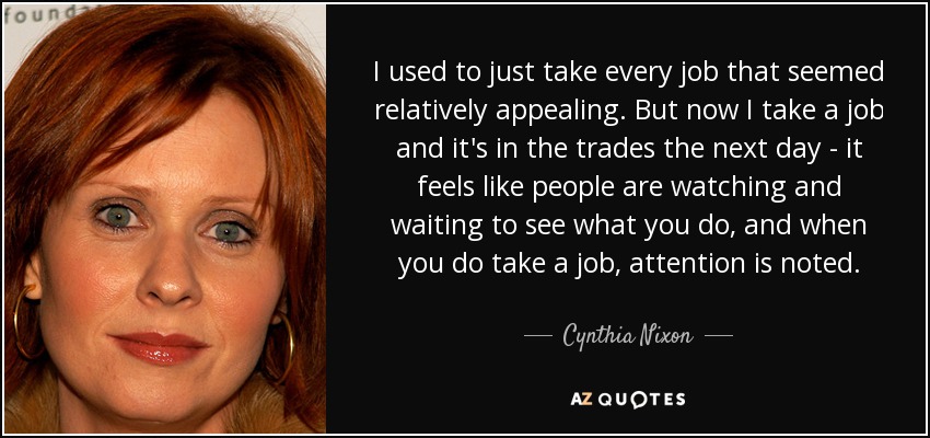 I used to just take every job that seemed relatively appealing. But now I take a job and it's in the trades the next day - it feels like people are watching and waiting to see what you do, and when you do take a job, attention is noted. - Cynthia Nixon