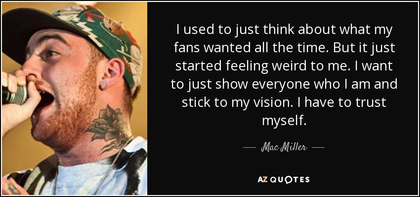 I used to just think about what my fans wanted all the time. But it just started feeling weird to me. I want to just show everyone who I am and stick to my vision. I have to trust myself. - Mac Miller