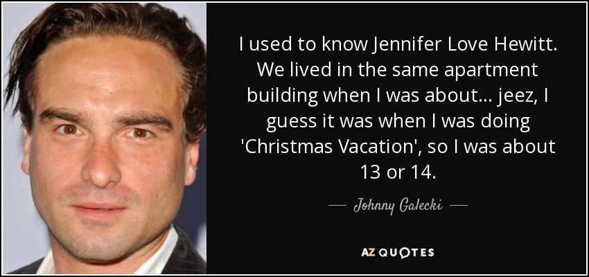 I used to know Jennifer Love Hewitt. We lived in the same apartment building when I was about... jeez, I guess it was when I was doing 'Christmas Vacation', so I was about 13 or 14. - Johnny Galecki