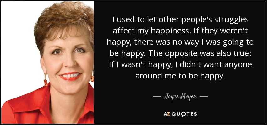 I used to let other people's struggles affect my happiness. If they weren't happy, there was no way I was going to be happy. The opposite was also true: If I wasn't happy, I didn't want anyone around me to be happy. - Joyce Meyer
