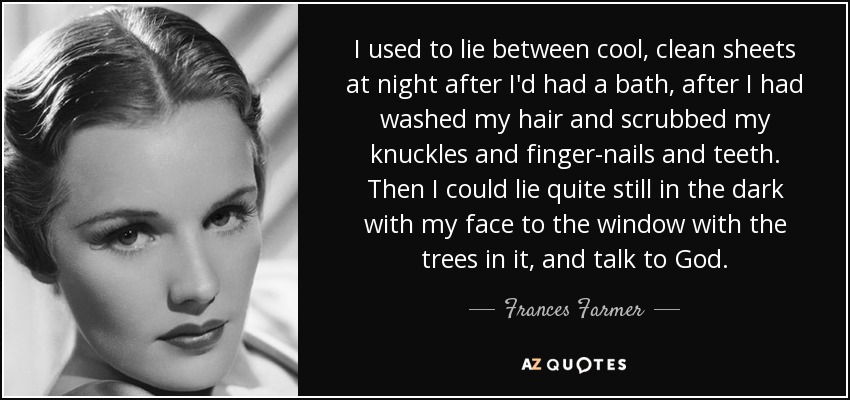 I used to lie between cool, clean sheets at night after I'd had a bath, after I had washed my hair and scrubbed my knuckles and finger-nails and teeth. Then I could lie quite still in the dark with my face to the window with the trees in it, and talk to God. - Frances Farmer