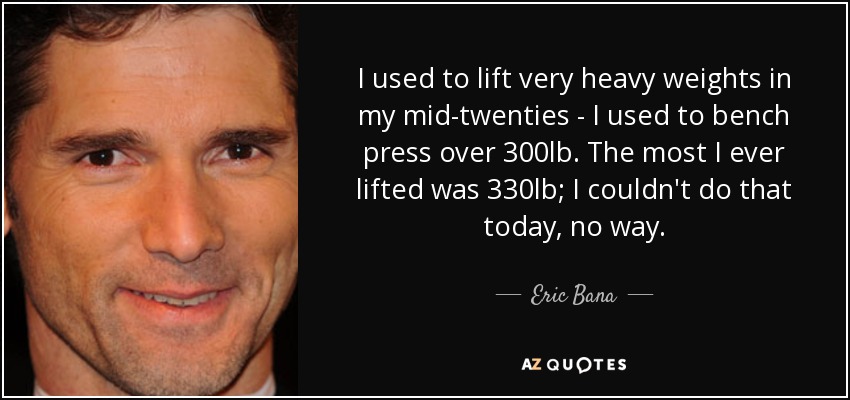 I used to lift very heavy weights in my mid-twenties - I used to bench press over 300lb. The most I ever lifted was 330lb; I couldn't do that today, no way. - Eric Bana