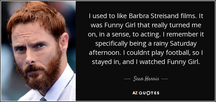 I used to like Barbra Streisand films. It was Funny Girl that really turned me on, in a sense, to acting. I remember it specifically being a rainy Saturday afternoon. I couldnt play football, so I stayed in, and I watched Funny Girl. - Sean Harris
