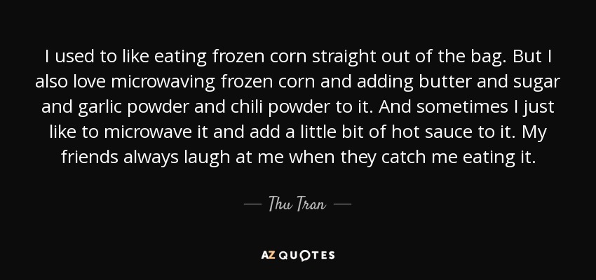 I used to like eating frozen corn straight out of the bag. But I also love microwaving frozen corn and adding butter and sugar and garlic powder and chili powder to it. And sometimes I just like to microwave it and add a little bit of hot sauce to it. My friends always laugh at me when they catch me eating it. - Thu Tran