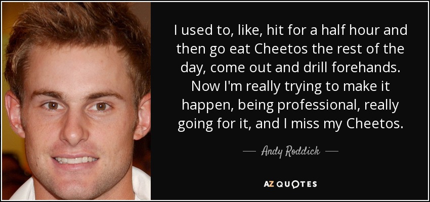 I used to, like, hit for a half hour and then go eat Cheetos the rest of the day, come out and drill forehands. Now I'm really trying to make it happen, being professional, really going for it, and I miss my Cheetos. - Andy Roddick