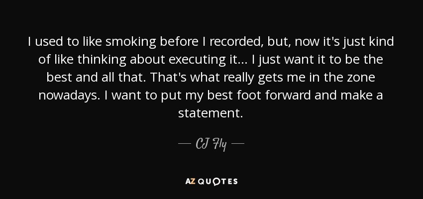 I used to like smoking before I recorded, but, now it's just kind of like thinking about executing it... I just want it to be the best and all that. That's what really gets me in the zone nowadays. I want to put my best foot forward and make a statement. - CJ Fly