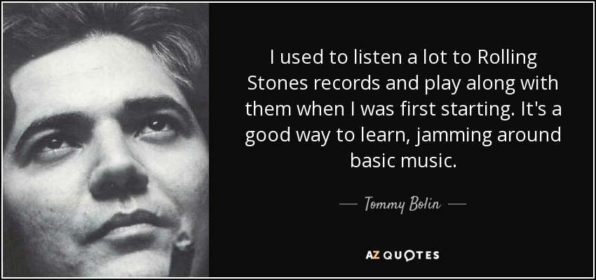 I used to listen a lot to Rolling Stones records and play along with them when I was first starting. It's a good way to learn, jamming around basic music. - Tommy Bolin