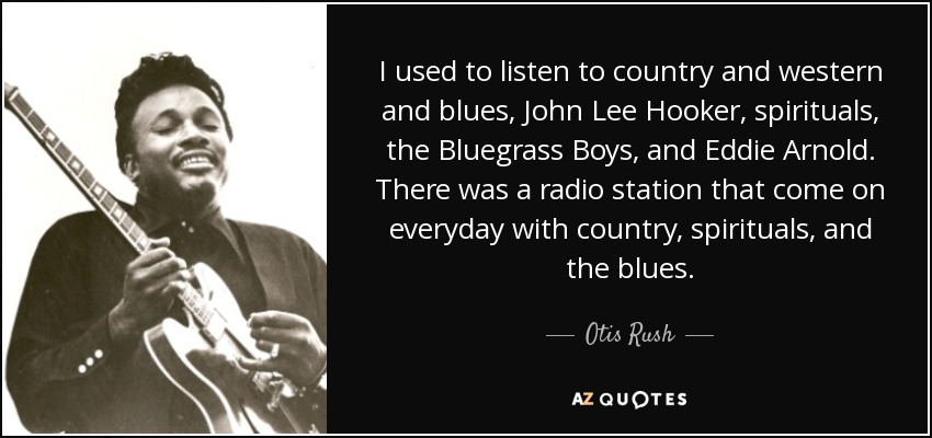 I used to listen to country and western and blues, John Lee Hooker, spirituals, the Bluegrass Boys, and Eddie Arnold. There was a radio station that come on everyday with country, spirituals, and the blues. - Otis Rush