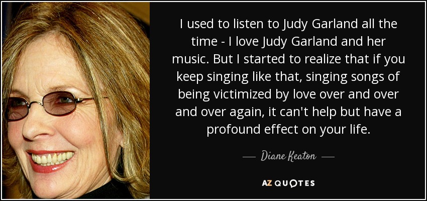 I used to listen to Judy Garland all the time - I love Judy Garland and her music. But I started to realize that if you keep singing like that, singing songs of being victimized by love over and over and over again, it can't help but have a profound effect on your life. - Diane Keaton