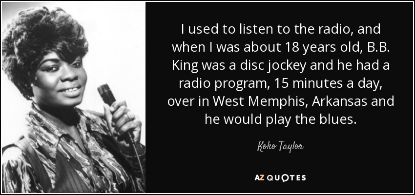 I used to listen to the radio, and when I was about 18 years old, B.B. King was a disc jockey and he had a radio program, 15 minutes a day, over in West Memphis, Arkansas and he would play the blues. - Koko Taylor