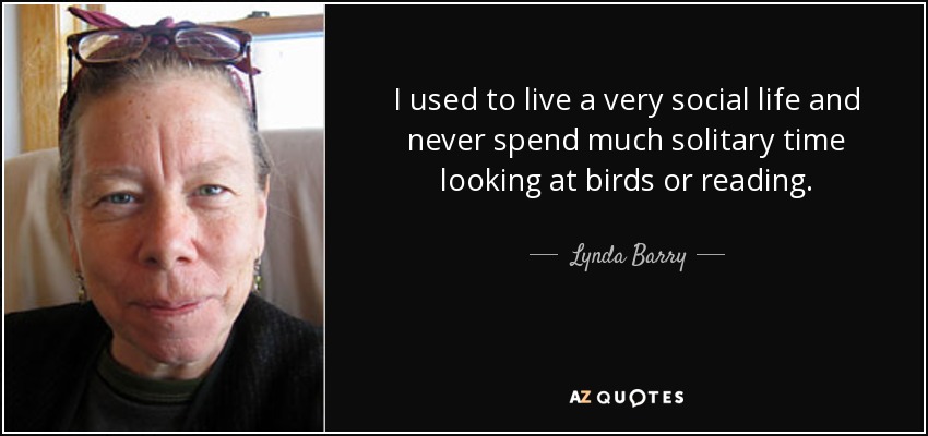 I used to live a very social life and never spend much solitary time looking at birds or reading. - Lynda Barry