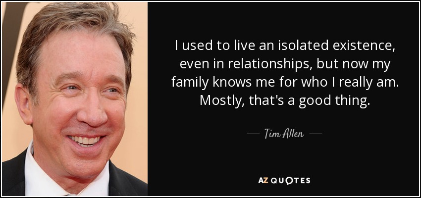 I used to live an isolated existence, even in relationships, but now my family knows me for who I really am. Mostly, that's a good thing. - Tim Allen