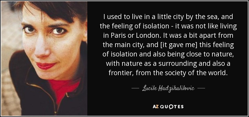 I used to live in a little city by the sea, and the feeling of isolation - it was not like living in Paris or London. It was a bit apart from the main city, and [it gave me] this feeling of isolation and also being close to nature, with nature as a surrounding and also a frontier, from the society of the world. - Lucile Hadzihalilovic