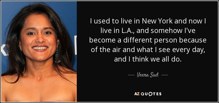 I used to live in New York and now I live in L.A., and somehow I've become a different person because of the air and what I see every day, and I think we all do. - Veena Sud