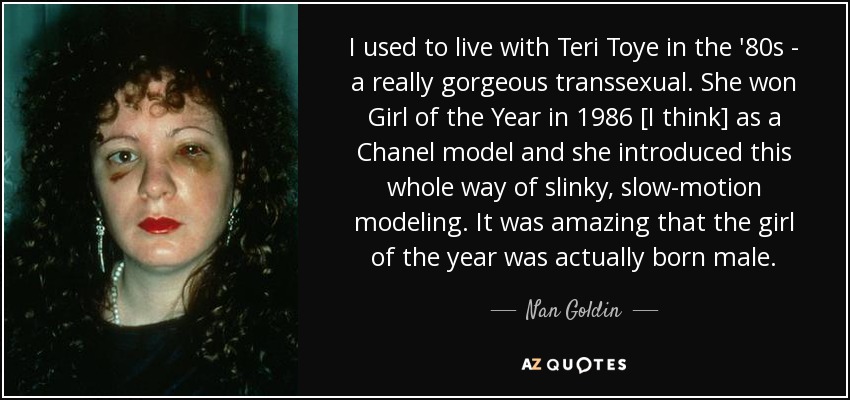 I used to live with Teri Toye in the '80s - a really gorgeous transsexual. She won Girl of the Year in 1986 [I think] as a Chanel model and she introduced this whole way of slinky, slow-motion modeling. It was amazing that the girl of the year was actually born male. - Nan Goldin