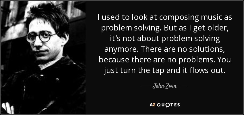 I used to look at composing music as problem solving. But as I get older, it's not about problem solving anymore. There are no solutions, because there are no problems. You just turn the tap and it flows out. - John Zorn