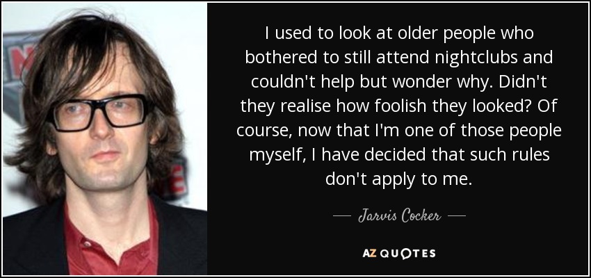 I used to look at older people who bothered to still attend nightclubs and couldn't help but wonder why. Didn't they realise how foolish they looked? Of course, now that I'm one of those people myself, I have decided that such rules don't apply to me. - Jarvis Cocker