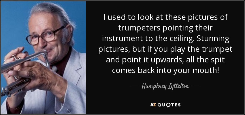 I used to look at these pictures of trumpeters pointing their instrument to the ceiling. Stunning pictures, but if you play the trumpet and point it upwards, all the spit comes back into your mouth! - Humphrey Lyttelton