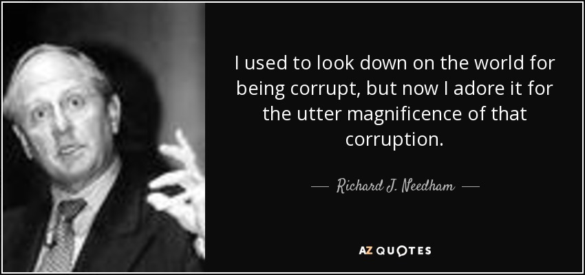 I used to look down on the world for being corrupt, but now I adore it for the utter magnificence of that corruption. - Richard J. Needham