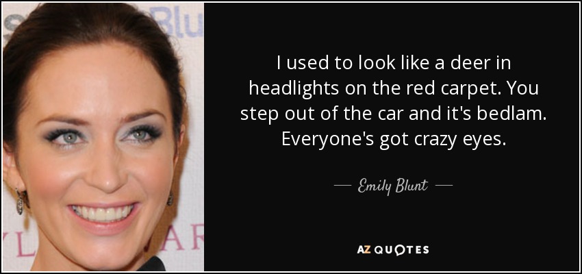 I used to look like a deer in headlights on the red carpet. You step out of the car and it's bedlam. Everyone's got crazy eyes. - Emily Blunt