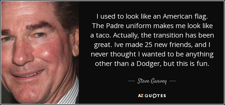 I used to look like an American flag. The Padre uniform makes me look like a taco. Actually, the transition has been great. Ive made 25 new friends, and I never thought I wanted to be anything other than a Dodger, but this is fun. - Steve Garvey