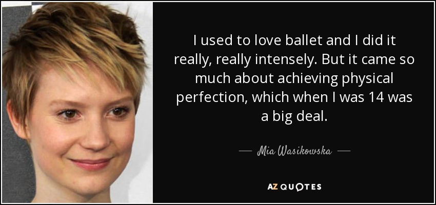 I used to love ballet and I did it really, really intensely. But it came so much about achieving physical perfection, which when I was 14 was a big deal. - Mia Wasikowska