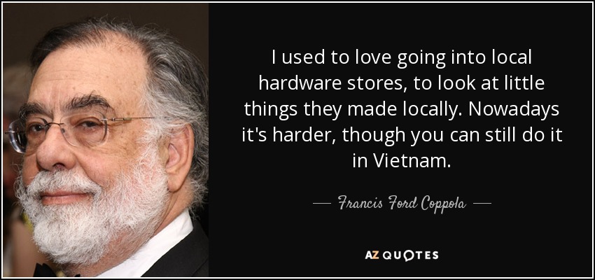 I used to love going into local hardware stores, to look at little things they made locally. Nowadays it's harder, though you can still do it in Vietnam. - Francis Ford Coppola