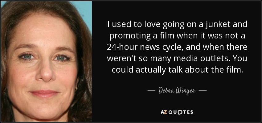 I used to love going on a junket and promoting a film when it was not a 24-hour news cycle, and when there weren't so many media outlets. You could actually talk about the film. - Debra Winger