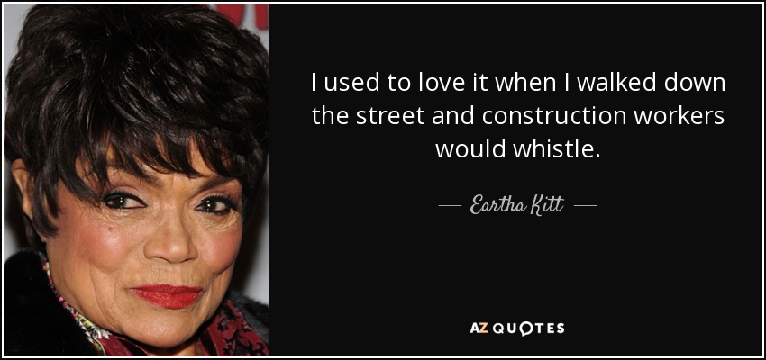 I used to love it when I walked down the street and construction workers would whistle. - Eartha Kitt