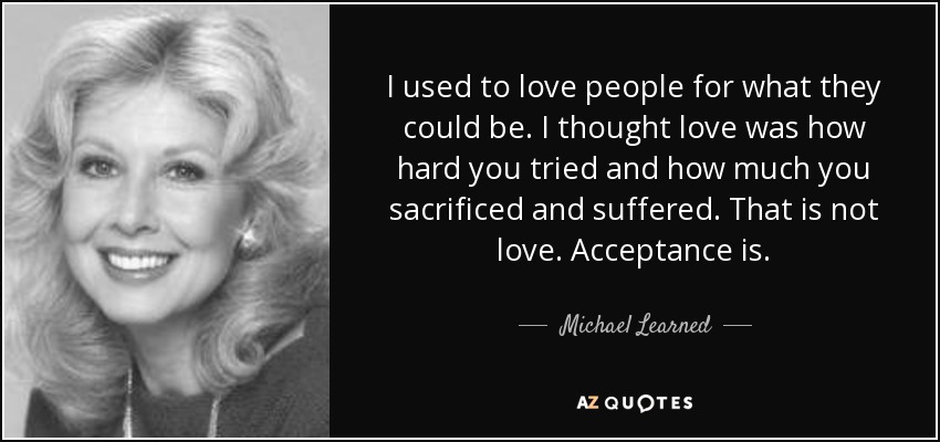 I used to love people for what they could be. I thought love was how hard you tried and how much you sacrificed and suffered. That is not love. Acceptance is. - Michael Learned